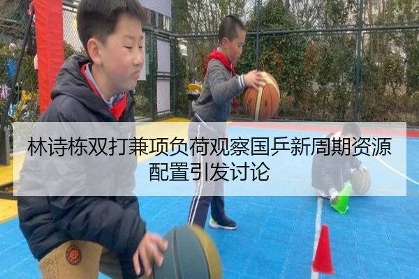 林诗栋双打兼项负荷观察国乒新周期资源配置引发讨论
